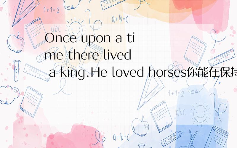 Once upon a time there lived a king.He loved horses你能在保持句意不变的前提1、Once a time,there lived a king.Heloved horses._____ ____ ____,there ___a King.He ___horses very much2、One day he asked an artist to draw him a beautiful hors