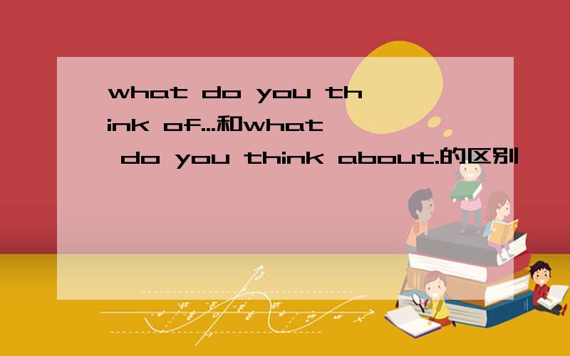 what do you think of...和what do you think about.的区别
