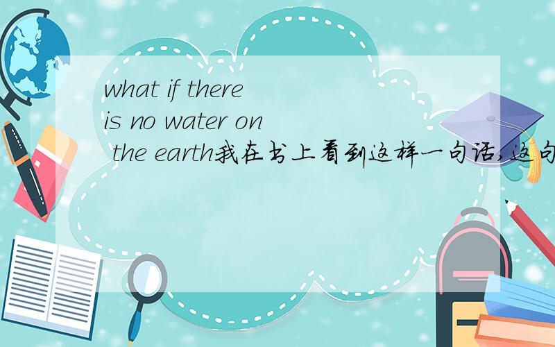 what if there is no water on the earth我在书上看到这样一句话,这句话正确吗,我觉得地球上没有水应该 用虚拟,is 用were,