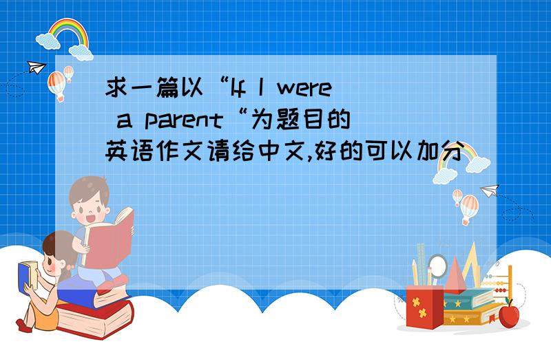 求一篇以“If I were a parent“为题目的英语作文请给中文,好的可以加分