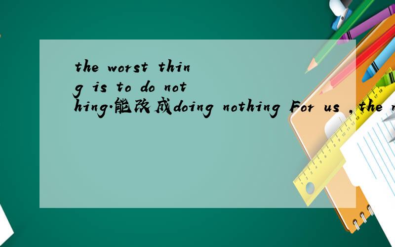 the worst thing is to do nothing.能改成doing nothing For us ,the most important thing is to learn something and have fun一样改吗?
