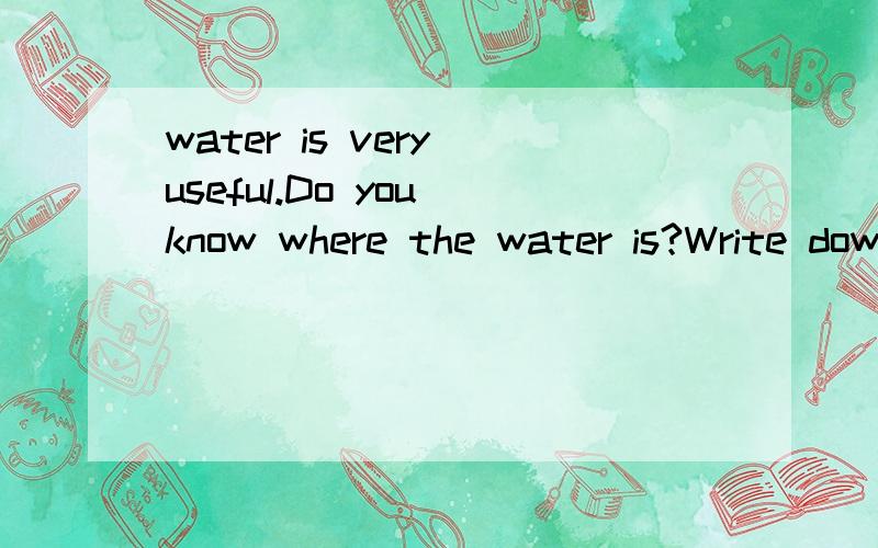 water is very useful.Do you know where the water is?Write down as many as possible .