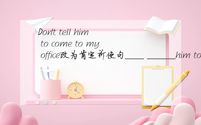 Don't tell him to come to my office改为肯定祈使句____ ______him tocome to my office,please不太可能也，后面已经有了一个please了，