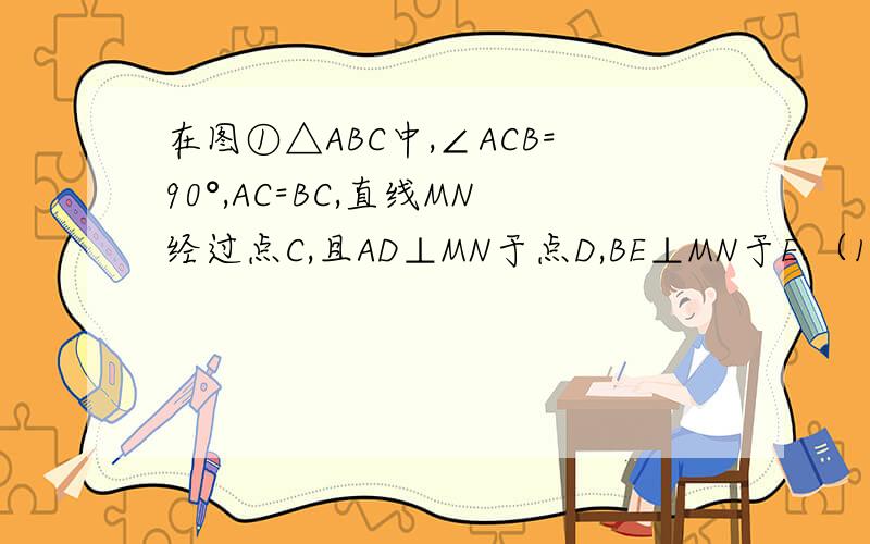 在图①△ABC中,∠ACB=90°,AC=BC,直线MN经过点C,且AD⊥MN于点D,BE⊥MN于E.（1）说明△ADC≌△CEB；（2）说明AD+BE=DE;(3）当直线MN绕点C旋转图②的位置时,试问AD,DE具有怎样的关系?请写出来并加以证明