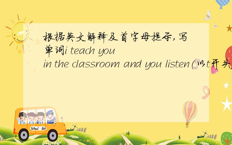 根据英文解释及首字母提示,写单词i teach you in the classroom and you listen(以t开头）