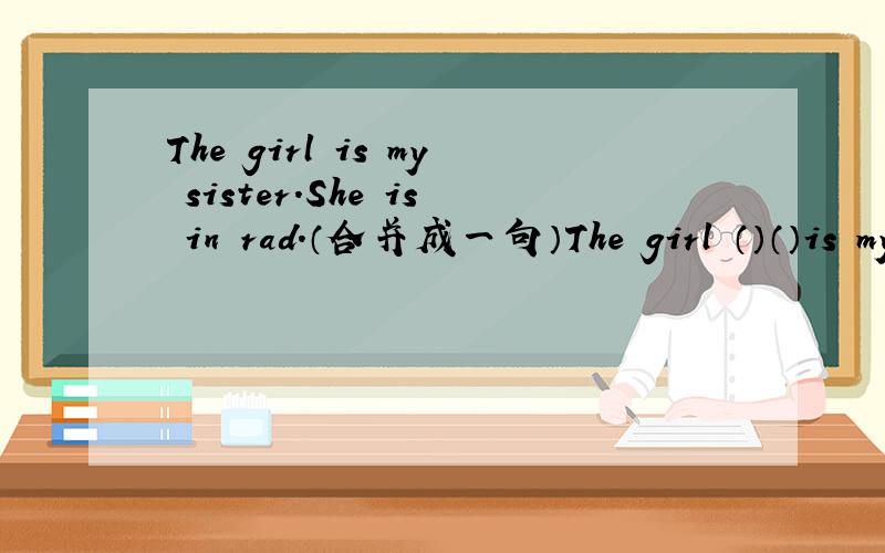 The girl is my sister.She is in rad.（合并成一句）The girl （）（）is my sister.