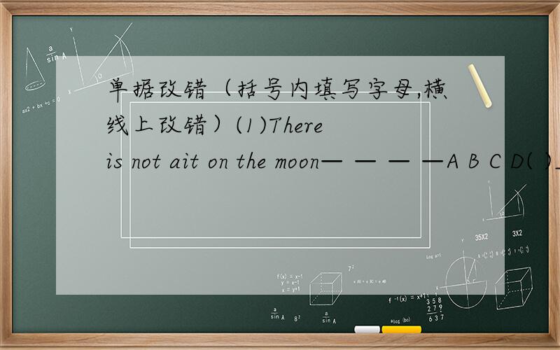 单据改错（括号内填写字母,横线上改错）(1)There is not ait on the moon— — — —A B C D( )__________________________________________（2）What about go fishing this afternoon?————— — ——— ———————A