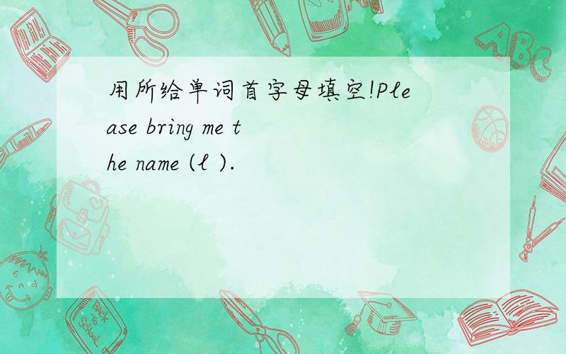 用所给单词首字母填空!Please bring me the name (l ).
