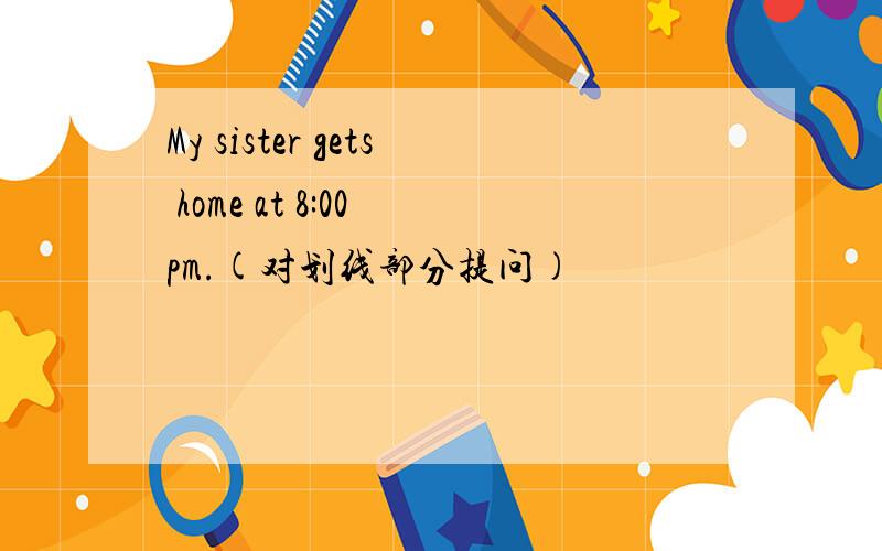 My sister gets home at 8:00 pm.(对划线部分提问)