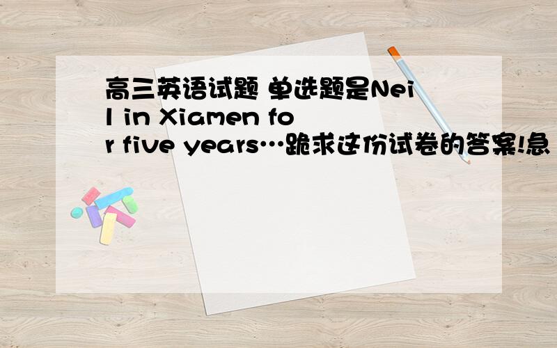 高三英语试题 单选题是Neil in Xiamen for five years…跪求这份试卷的答案!急