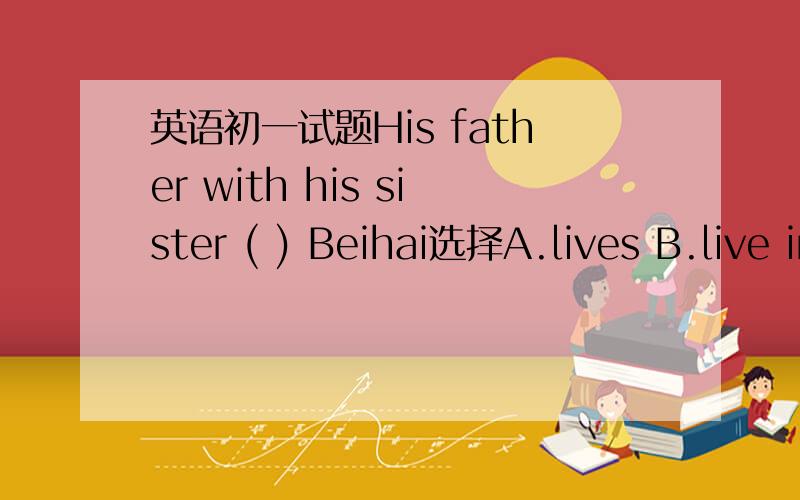 英语初一试题His father with his sister ( ) Beihai选择A.lives B.live in C.live D.lived inhe with his parents ( ) in Japan 填空