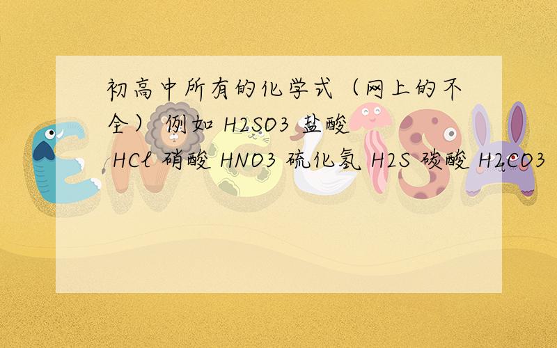 初高中所有的化学式（网上的不全） 例如 H2SO3 盐酸 HCl 硝酸 HNO3 硫化氢 H2S 碳酸 H2CO3 急用啊