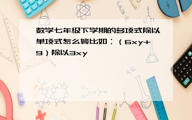 数学七年级下学期的多项式除以单项式怎么算比如：（6xy+9）除以3xy