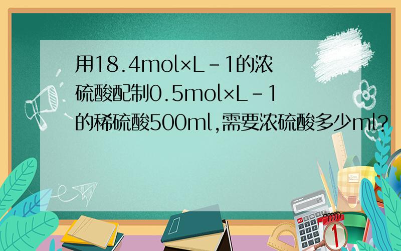 用18.4mol×L-1的浓硫酸配制0.5mol×L-1的稀硫酸500ml,需要浓硫酸多少ml?