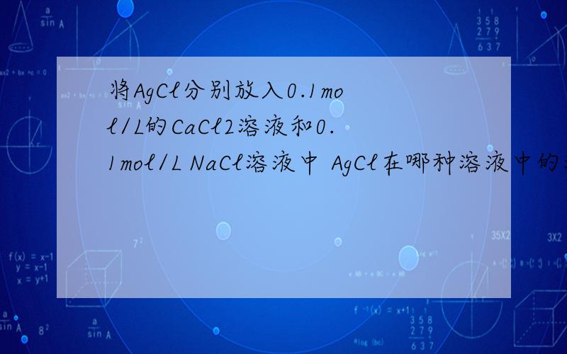 将AgCl分别放入0.1mol/L的CaCl2溶液和0.1mol/L NaCl溶液中 AgCl在哪种溶液中的溶解度大?