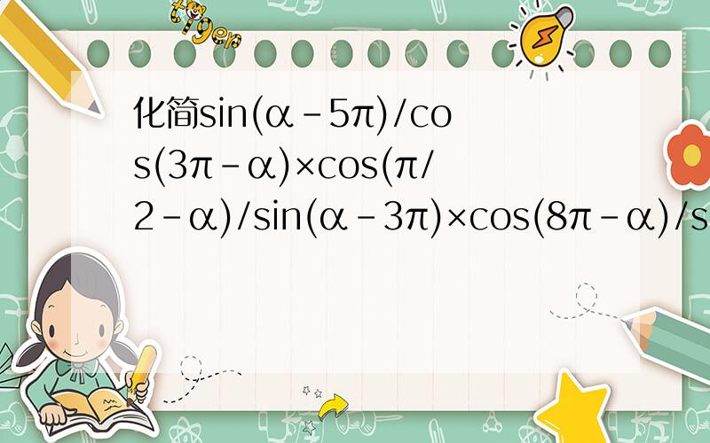 化简sin(α-5π)/cos(3π-α)×cos(π/2-α)/sin(α-3π)×cos(8π-α)/sin(-α-4π)