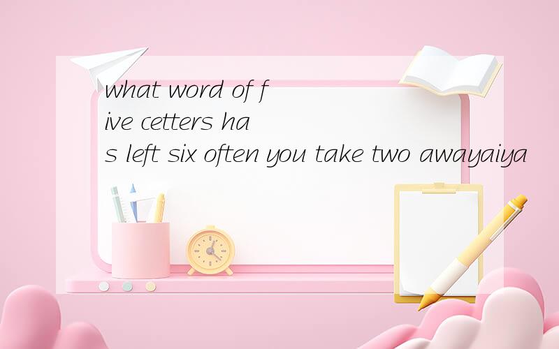 what word of five cetters has left six often you take two awayaiya