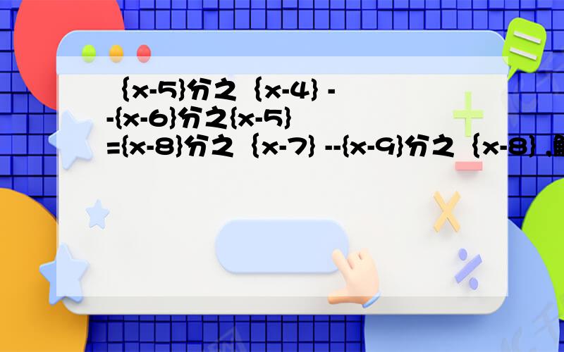 ｛x-5}分之｛x-4} --{x-6}分之{x-5} ={x-8}分之｛x-7} --{x-9}分之｛x-8} ,解这个方程