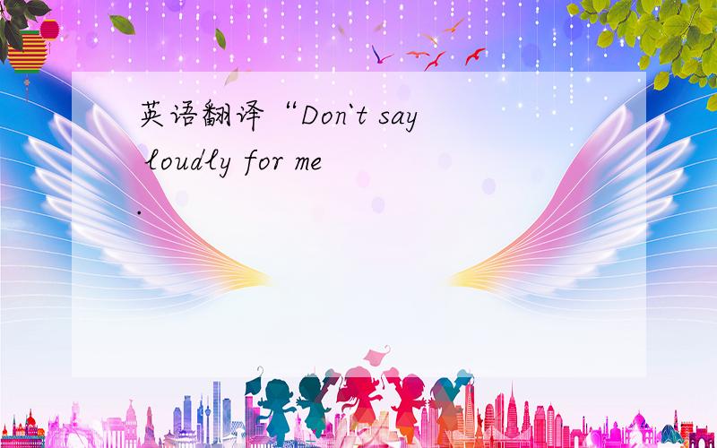 英语翻译“Don`t say loudly for me.