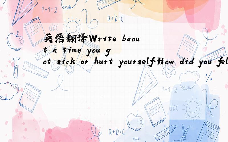 英语翻译Write baout a time you got sick or hurt yourself.How did you fell?What did you do?