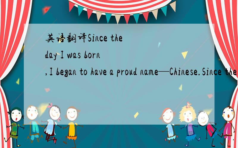 英语翻译Since the day I was born,I began to have a proud name—Chinese.Since the day I began to talk,the most beautiful sentence I’ve ever learnt has been “I love you,China I love you,China,and I’m so proud of being a Chinese.I’m proud t