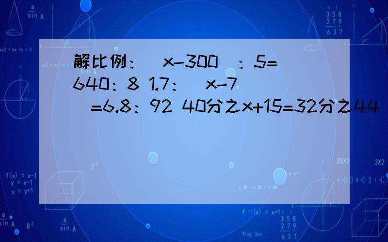解比例：（x-300）：5=640：8 1.7：（x-7）=6.8：92 40分之x+15=32分之44