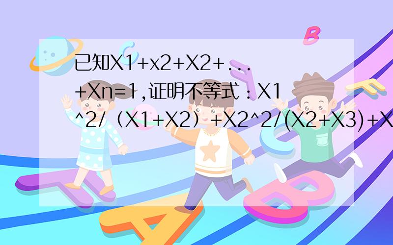 已知X1+x2+X2+...+Xn=1,证明不等式：X1^2/（X1+X2）+X2^2/(X2+X3)+X3^2/(X3+X4)+.+Xn^2/(Xn+X1)>=1/2