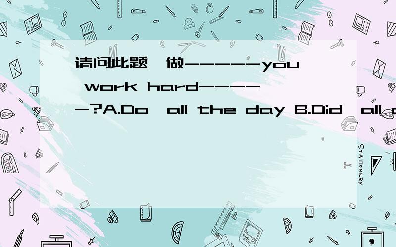 请问此题咋做-----you work hard-----?A.Do,all the day B.Did,all dayC.Do,all day D.Did ,all the day请问此题是B还是C.