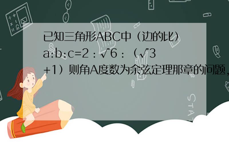 已知三角形ABC中（边的比）a:b:c=2：√6：（√3+1）则角A度数为余弦定理那章的问题,写清过程,高手来