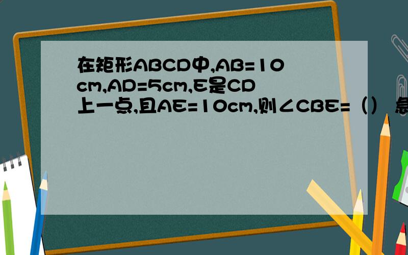 在矩形ABCD中,AB=10cm,AD=5cm,E是CD上一点,且AE=10cm,则∠CBE=（） 急.