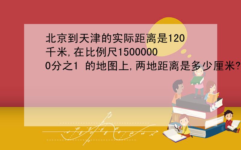 北京到天津的实际距离是120千米,在比例尺15000000分之1 的地图上,两地距离是多少厘米?