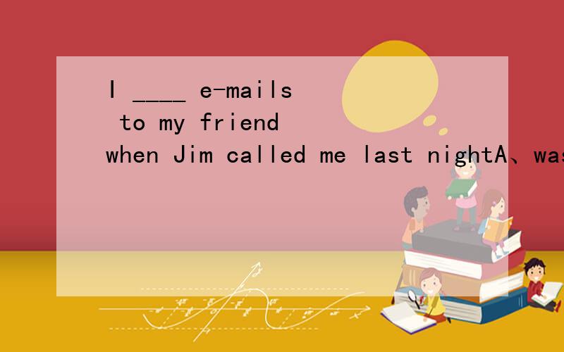 I ____ e-mails to my friend when Jim called me last nightA、was sending B、am sending C、sentWhen Jim was a child.His family ___ to FranceA、lived B、worked C、moved