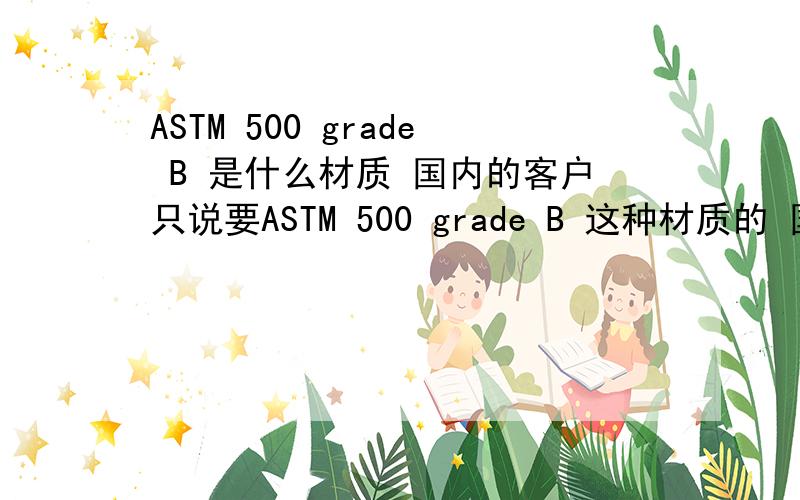 ASTM 500 grade B 是什么材质 国内的客户只说要ASTM 500 grade B 这种材质的 国内的也可以 可是我不知道国内对应是什么.