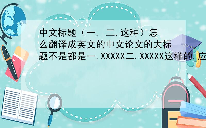 中文标题（一. 二.这种）怎么翻译成英文的中文论文的大标题不是都是一.XXXXX二.XXXXX这样的,应该如何翻译成英文?