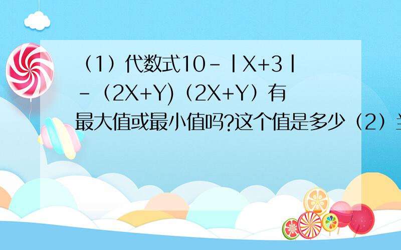 （1）代数式10-丨X+3丨-（2X+Y)（2X+Y）有最大值或最小值吗?这个值是多少（2）当代数式10-丨X+3丨-（2X+Y）（2X+Y）取得最大值或最小值是,求代数式3/4乘于X的平方-（3Y-1/4乘于X的平方）+Y的值