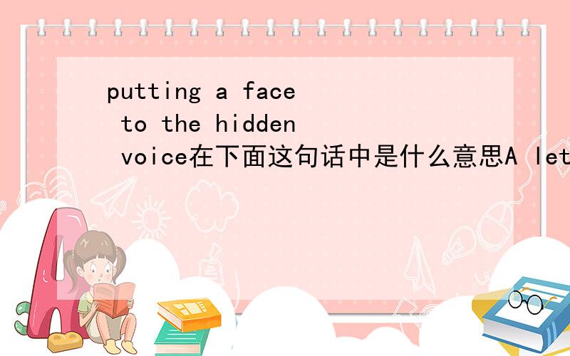putting a face to the hidden voice在下面这句话中是什么意思A letter or telephone call comes from someone you have not met,and you find yourself imagining what the person looks like,putting a face to the hidden voice.