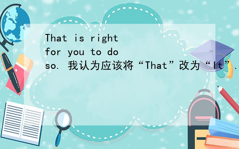 That is right for you to do so. 我认为应该将“That”改为“It”.因为真正的主语是“to do so”
