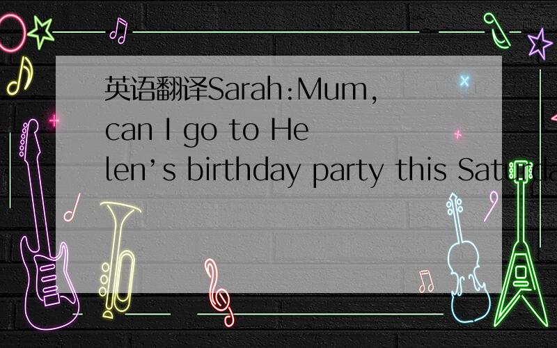 英语翻译Sarah:Mum,can I go to Helen’s birthday party this Saturday evening? Mum:Yes,but you should come home before 10 o’clock.   Sarah:OK.But what should I wear(穿)? Mum:What about the pink blouse,Sarah? Sarah:It’s nice,but it’s too sma