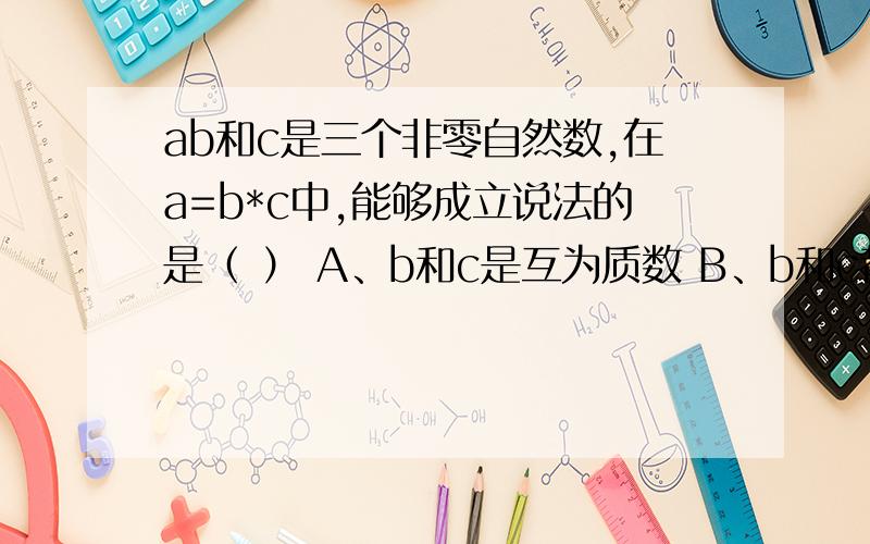 ab和c是三个非零自然数,在a=b*c中,能够成立说法的是（ ） A、b和c是互为质数 B、b和c都是a的质因数 C、bab和c是三个非零自然数,在a=b*c中,能够成立说法的是（ ） A、b和c是互为质数 B、b和c都是a