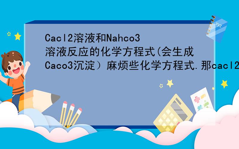 Cacl2溶液和Nahco3溶液反应的化学方程式(会生成Caco3沉淀）麻烦些化学方程式.那cacl2+2nahco3 =caco3+nacl+hcl 为什么错呢
