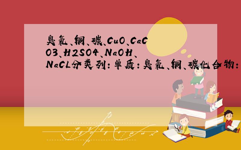 臭氧、铜、碳、CuO、CaCO3、H2SO4、NaOH、NaCL分类列：单质：臭氧、铜、碳化合物：CuO、CaCO3、H2SO4、NaOH、NaCL在列两种、、谢谢分成两种就行了⊙﹏⊙