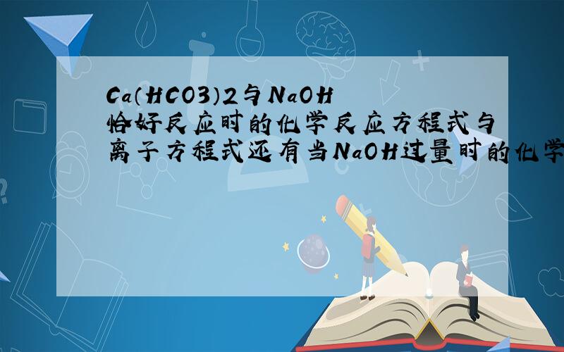 Ca（HCO3）2与NaOH恰好反应时的化学反应方程式与离子方程式还有当NaOH过量时的化学反应方程式与离子方程式