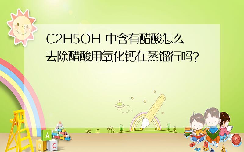 C2H5OH 中含有醋酸怎么去除醋酸用氧化钙在蒸馏行吗?