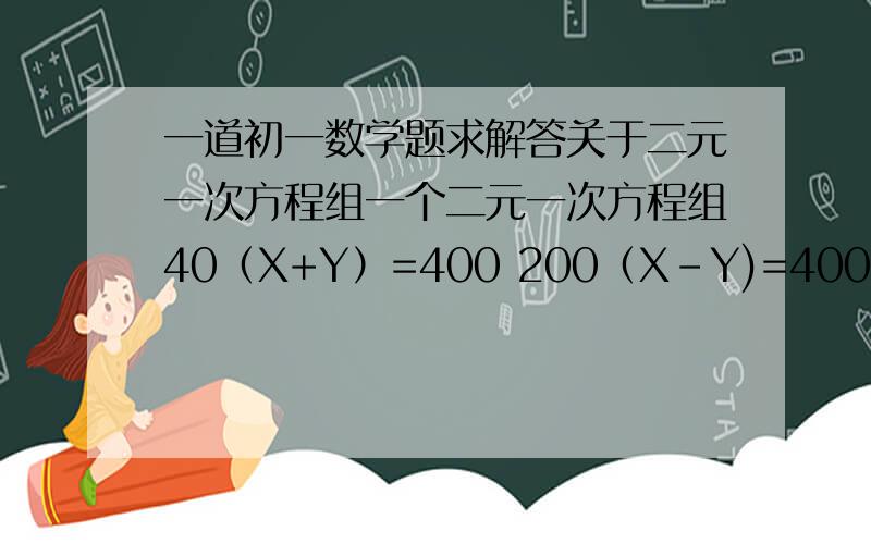 一道初一数学题求解答关于二元一次方程组一个二元一次方程组40（X+Y）=400 200（X-Y)=400按照所给的方程数量关系编写一道应用题并解答