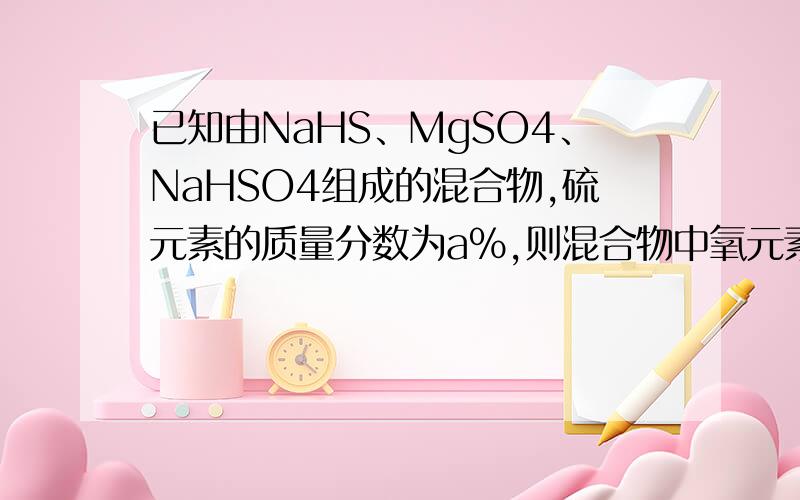 已知由NaHS、MgSO4、NaHSO4组成的混合物,硫元素的质量分数为a%,则混合物中氧元素的质量分数为（）A、a% B、1-1.75a% C,、1-0.75a% D、2a%