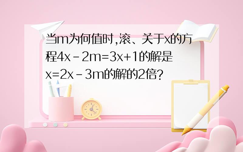 当m为何值时,滚、关于x的方程4x-2m=3x+1的解是x=2x-3m的解的2倍?