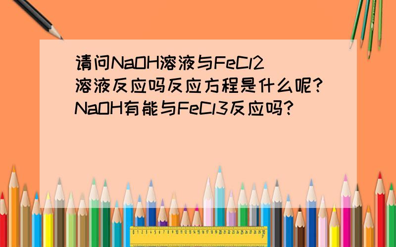 请问NaOH溶液与FeCl2溶液反应吗反应方程是什么呢?NaOH有能与FeCl3反应吗?