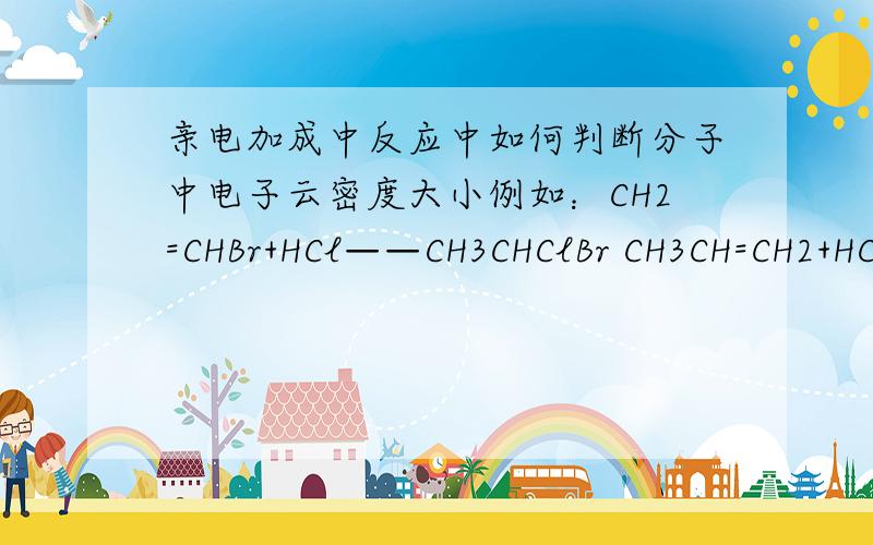 亲电加成中反应中如何判断分子中电子云密度大小例如：CH2=CHBr+HCl——CH3CHClBr CH3CH=CH2+HCl------CH3CHClCH3 哪是不是在RCH=CH2分子中，总是含H原子数多的双键上的C电子云密度大？