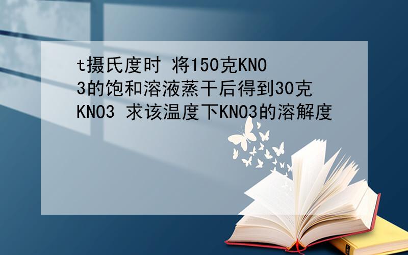 t摄氏度时 将150克KNO3的饱和溶液蒸干后得到30克KNO3 求该温度下KNO3的溶解度