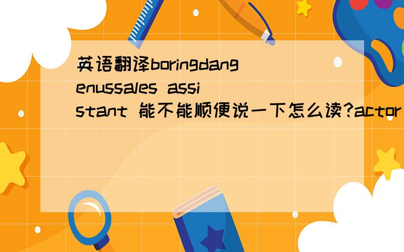 英语翻译boringdangenussales assistant 能不能顺便说一下怎么读?actor 这个怎么读？我音标不怎么好，能用汉字打出来的就用汉字吧~dangerous 是这个 刚刚那个确实拼错了，抱歉~·